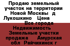 Продаю земельный участок на территории Новой Москвы, д. Лукошкино › Цена ­ 1 450 000 - Все города Недвижимость » Земельные участки продажа   . Амурская обл.,Райчихинск г.